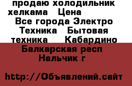 продаю холодильник хелкама › Цена ­ 20 900 - Все города Электро-Техника » Бытовая техника   . Кабардино-Балкарская респ.,Нальчик г.